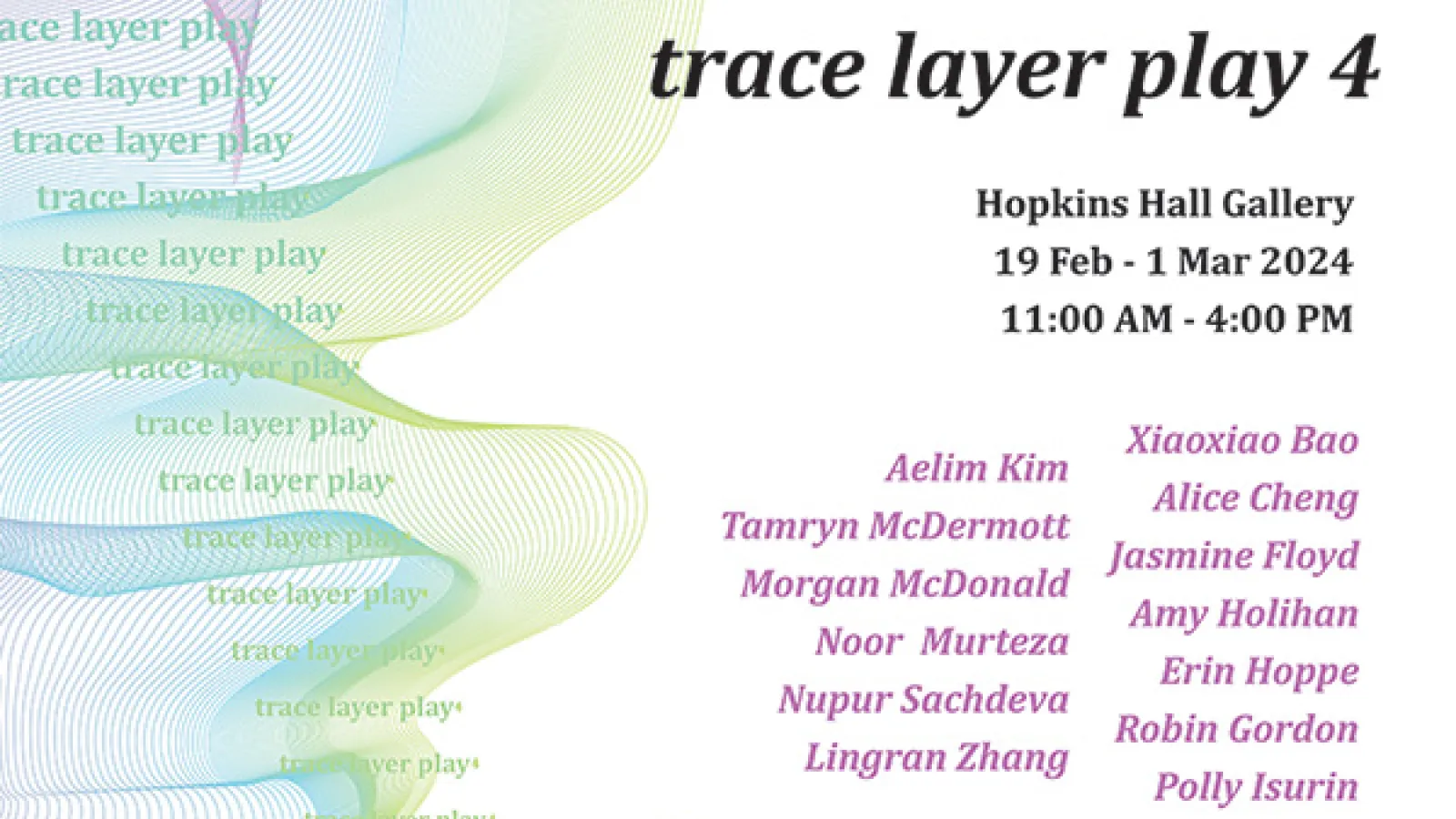 trace layer play 4 Hopkins Hall Gallery 19 Feb - 1 Mar 2024. 11:00 AM - 4:00 PM trace layer play aver plays Mayer plays Xiaoxiao Bao Aelim Kim Alice Cheng Tamryn McDermott lasmine Floyd Morgan McDonald Amy Holihan Noor Murteza Erin Hoppe Nupur Sachdeva Robin Gordon Lingran Zhang Polly Isurin